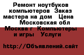 Ремонт ноутбуков,компьютеров. Заказ мастера на дом › Цена ­ 500 - Московская обл., Москва г. Компьютеры и игры » Услуги   